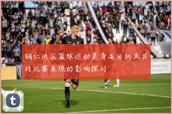 铜仁地区篮球运动员身高分析及其对比赛表现的影响探讨