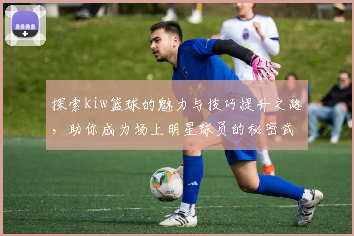 探索kiw篮球的魅力与技巧提升之路，助你成为场上明星球员的秘密武器
