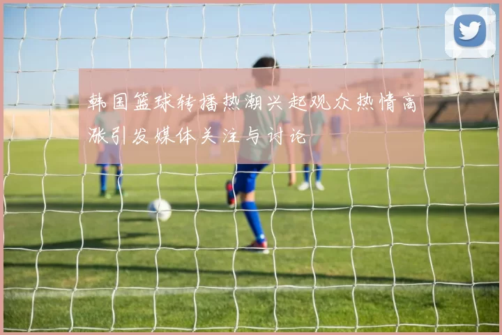 韩国篮球转播热潮兴起观众热情高涨引发媒体关注与讨论