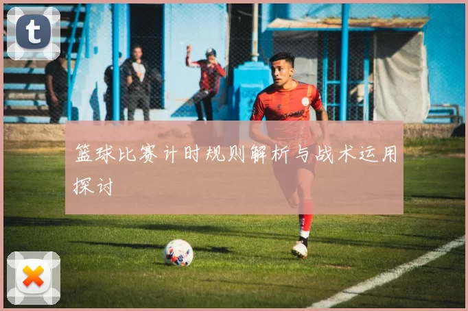 篮球比赛计时规则解析与战术运用探讨