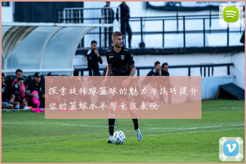 探索旋转球篮球的魅力与技巧提升你的篮球水平与竞技表现