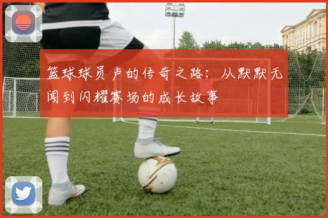 篮球球员卢的传奇之路：从默默无闻到闪耀赛场的成长故事